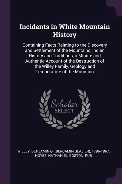 Обложка книги Incidents in White Mountain History. Containing Facts Relating to the Discovery and Settlement of the Mountains, Indian History and Traditions, a Minute and Authentic Account of the Destruction of the Willey Family, Geology and Temperature of the ..., Benjamin G. 1796-1867 Willey, Nathaniel Noyes