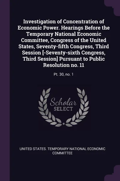 Обложка книги Investigation of Concentration of Economic Power. Hearings Before the Temporary National Economic Committee, Congress of the United States, Seventy-fifth Congress, Third Session .-Seventy-sixth Congress, Third Session. Pursuant to Public Resolutio..., 