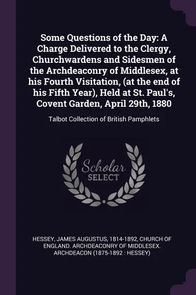 Обложка книги Some Questions of the Day. A Charge Delivered to the Clergy, Churchwardens and Sidesmen of the Archdeaconry of Middlesex, at his Fourth Visitation, (at the end of his Fifth Year), Held at St. Paul's, Covent Garden, April 29th, 1880: Talbot Collect..., James Augustus Hessey