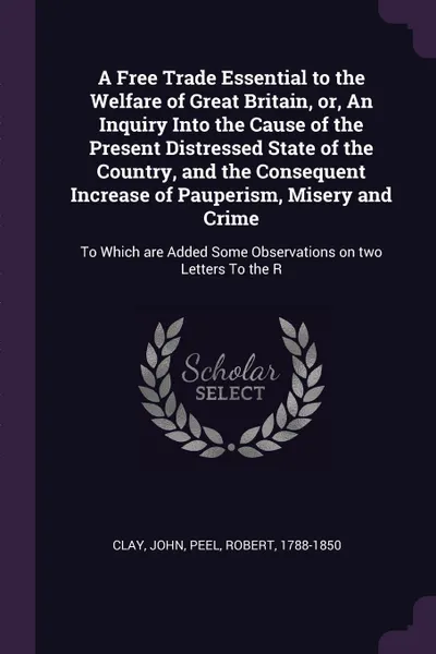 Обложка книги A Free Trade Essential to the Welfare of Great Britain, or, An Inquiry Into the Cause of the Present Distressed State of the Country, and the Consequent Increase of Pauperism, Misery and Crime. To Which are Added Some Observations on two Letters T..., John Clay, Robert Peel