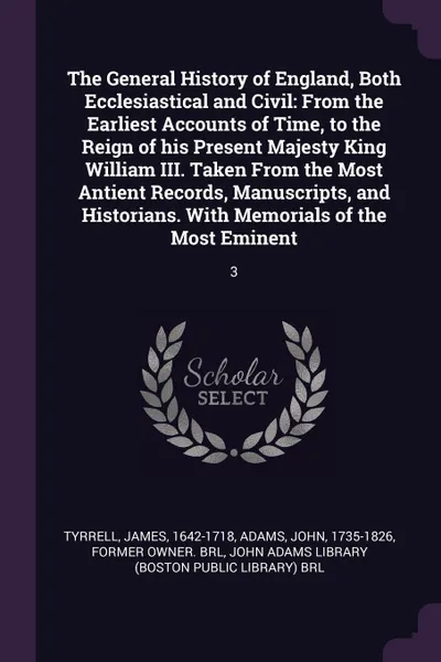 Обложка книги The General History of England, Both Ecclesiastical and Civil. From the Earliest Accounts of Time, to the Reign of his Present Majesty King William III. Taken From the Most Antient Records, Manuscripts, and Historians. With Memorials of the Most E..., James Tyrrell, John Adams