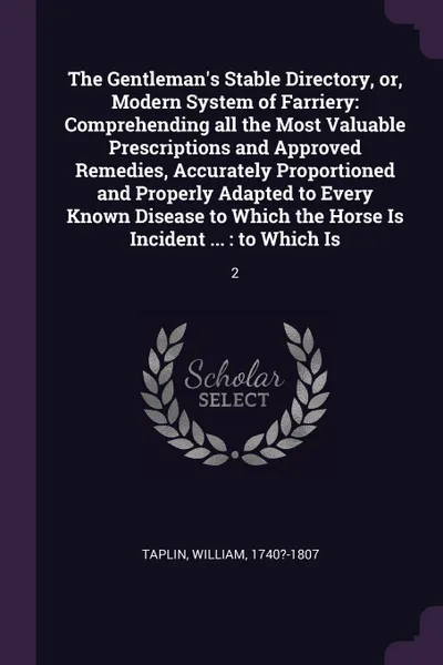 Обложка книги The Gentleman's Stable Directory, or, Modern System of Farriery. Comprehending all the Most Valuable Prescriptions and Approved Remedies, Accurately Proportioned and Properly Adapted to Every Known Disease to Which the Horse Is Incident ... : to W..., William Taplin