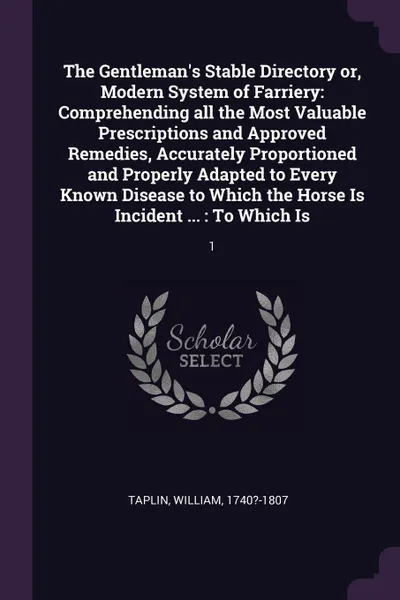 Обложка книги The Gentleman's Stable Directory or, Modern System of Farriery. Comprehending all the Most Valuable Prescriptions and Approved Remedies, Accurately Proportioned and Properly Adapted to Every Known Disease to Which the Horse Is Incident ... : To Wh..., William Taplin