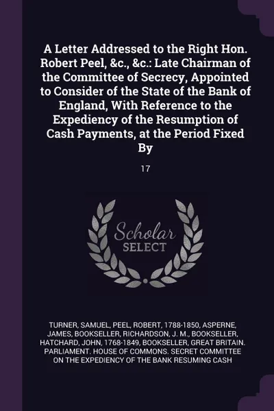 Обложка книги A Letter Addressed to the Right Hon. Robert Peel, &c., &c. Late Chairman of the Committee of Secrecy, Appointed to Consider of the State of the Bank of England, With Reference to the Expediency of the Resumption of Cash Payments, at the Period Fix..., Samuel Turner, Robert Peel, James Asperne