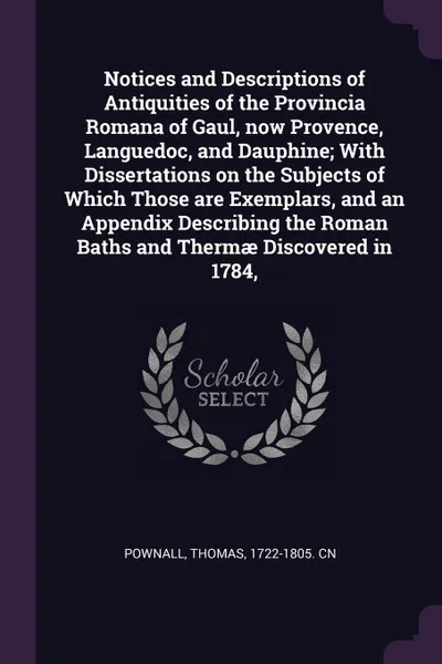 Обложка книги Notices and Descriptions of Antiquities of the Provincia Romana of Gaul, now Provence, Languedoc, and Dauphine; With Dissertations on the Subjects of Which Those are Exemplars, and an Appendix Describing the Roman Baths and Thermae Discovered in 1..., Thomas Pownall