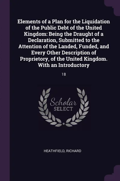 Обложка книги Elements of a Plan for the Liquidation of the Public Debt of the United Kingdom. Being the Draught of a Declaration, Submitted to the Attention of the Landed, Funded, and Every Other Description of Proprietory, of the United Kingdom. With an Intro..., Richard Heathfield