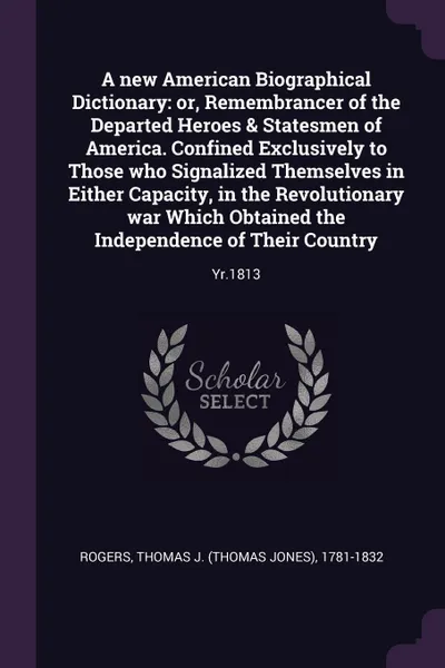 Обложка книги A new American Biographical Dictionary. or, Remembrancer of the Departed Heroes & Statesmen of America. Confined Exclusively to Those who Signalized Themselves in Either Capacity, in the Revolutionary war Which Obtained the Independence of Their C..., Thomas J. 1781-1832 Rogers