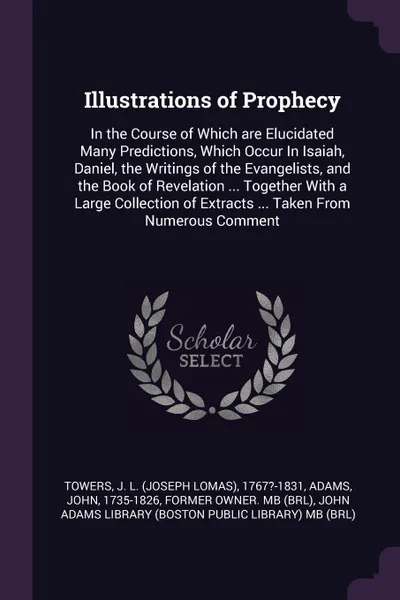 Обложка книги Illustrations of Prophecy. In the Course of Which are Elucidated Many Predictions, Which Occur In Isaiah, Daniel, the Writings of the Evangelists, and the Book of Revelation ... Together With a Large Collection of Extracts ... Taken From Numerous ..., J L. 1767?-1831 Towers, John Adams