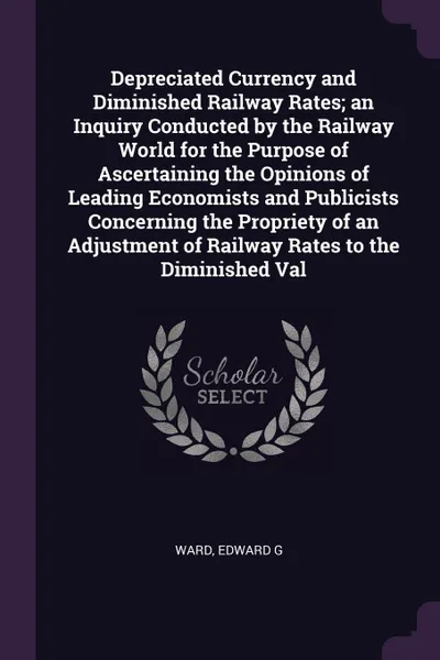 Обложка книги Depreciated Currency and Diminished Railway Rates; an Inquiry Conducted by the Railway World for the Purpose of Ascertaining the Opinions of Leading Economists and Publicists Concerning the Propriety of an Adjustment of Railway Rates to the Dimini..., Edward G Ward