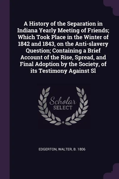 Обложка книги A History of the Separation in Indiana Yearly Meeting of Friends; Which Took Place in the Winter of 1842 and 1843, on the Anti-slavery Question; Containing a Brief Account of the Rise, Spread, and Final Adoption by the Society, of its Testimony Ag..., Walter Edgerton