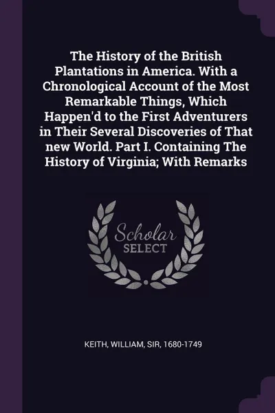 Обложка книги The History of the British Plantations in America. With a Chronological Account of the Most Remarkable Things, Which Happen'd to the First Adventurers in Their Several Discoveries of That new World. Part I. Containing The History of Virginia; With..., William Keith