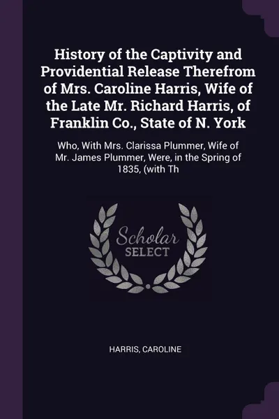 Обложка книги History of the Captivity and Providential Release Therefrom of Mrs. Caroline Harris, Wife of the Late Mr. Richard Harris, of Franklin Co., State of N. York. Who, With Mrs. Clarissa Plummer, Wife of Mr. James Plummer, Were, in the Spring of 1835, (..., Caroline Harris