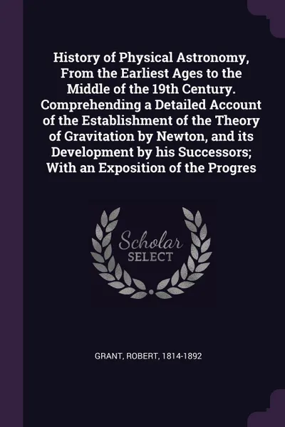 Обложка книги History of Physical Astronomy, From the Earliest Ages to the Middle of the 19th Century. Comprehending a Detailed Account of the Establishment of the Theory of Gravitation by Newton, and its Development by his Successors; With an Exposition of the..., Robert Grant