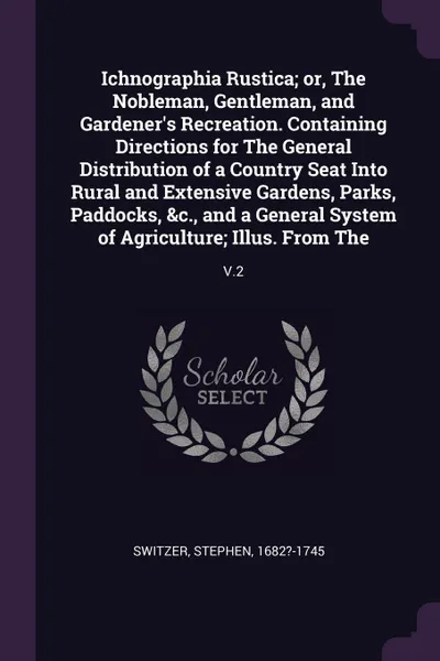 Обложка книги Ichnographia Rustica; or, The Nobleman, Gentleman, and Gardener's Recreation. Containing Directions for The General Distribution of a Country Seat Into Rural and Extensive Gardens, Parks, Paddocks, &c., and a General System of Agriculture; Illus. ..., Stephen Switzer