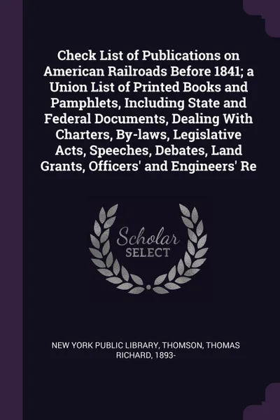 Обложка книги Check List of Publications on American Railroads Before 1841; a Union List of Printed Books and Pamphlets, Including State and Federal Documents, Dealing With Charters, By-laws, Legislative Acts, Speeches, Debates, Land Grants, Officers' and Engin..., Thomas Richard Thomson