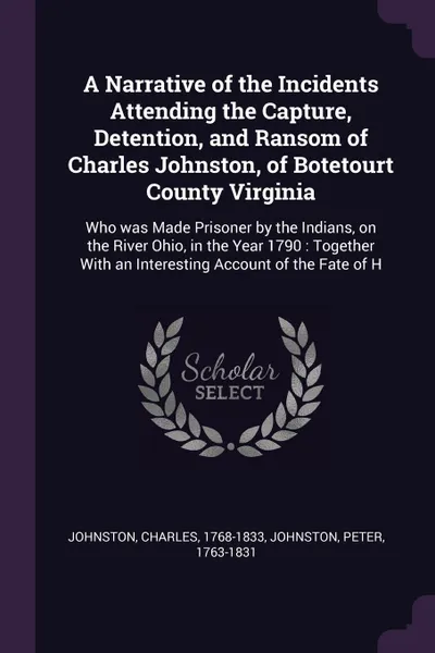 Обложка книги A Narrative of the Incidents Attending the Capture, Detention, and Ransom of Charles Johnston, of Botetourt County Virginia. Who was Made Prisoner by the Indians, on the River Ohio, in the Year 1790 : Together With an Interesting Account of the Fa..., Charles Johnston, Peter Johnston