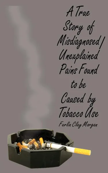 Обложка книги A True Story of Misdiagnosed/Unexplainable Pains Found to Be Caused by Tobacco Use, Ferlin  Clay Morgan