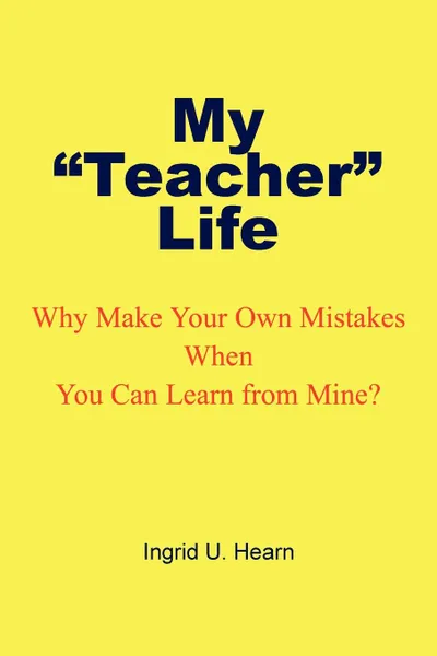 Обложка книги My Teacher Life. Why Make Your Own Mistakes When You Can Learn from Mine?, Ingrid U. Hearn