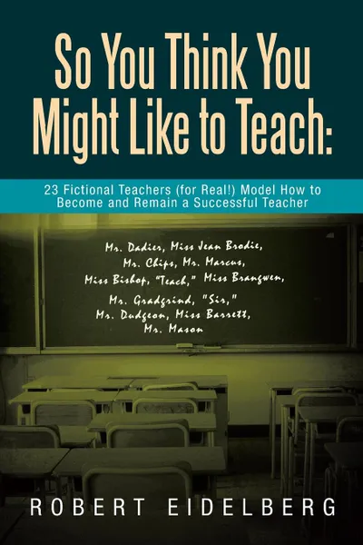 Обложка книги So You Think You Might Like to Teach. 23 Fictional Teachers (for Real!) Model How to Become and Remain a Successful Teacher, Robert Eidelberg