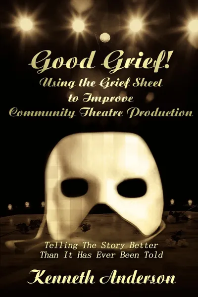 Обложка книги Good Grief! Using the Grief Sheet to Improve Community Theatre Production. Telling The Story Better Than It Has Ever Been Told, Kenneth F. Anderson