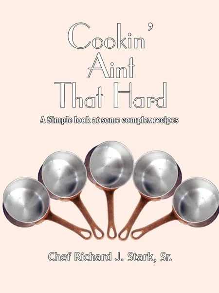 Обложка книги Cookin' Aint That Hard. A Simple Look at Some Complex Recipes, Richard J. Stark Sr