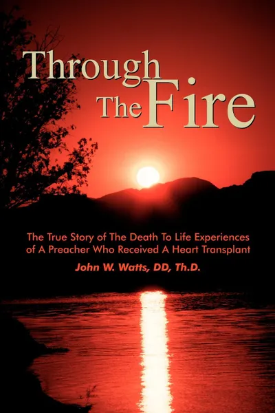 Обложка книги Through The Fire. The True Story of The Death To Life Experiences of A Preacher Who Recieved A Heart Transplant, John W. Watts