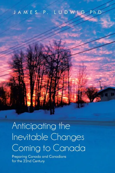 Обложка книги Anticipating the Inevitable Changes Coming to Canada. Preparing Canada and Canadians for the 22nd Century, James P. Ludwig Ph.D