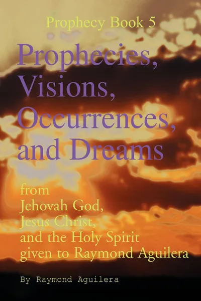 Обложка книги Prophecies, Visions, Occurrences, and Dreams. From Jehovah God, Jesus Christ, and the Holy Spirit Given to Raymond Aguilera (Prophecies 1176 Through 1, Raymond Aguilera