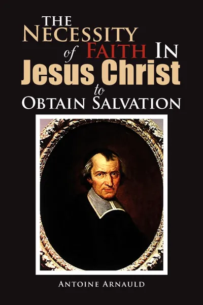 Обложка книги The Necessity Of Faith In Jesus Christ To Obtain Salvation, Antoine Arnauld