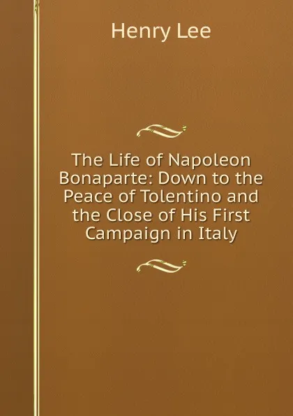 Обложка книги The Life of Napoleon Bonaparte: Down to the Peace of Tolentino and the Close of His First Campaign in Italy, Henry Lee