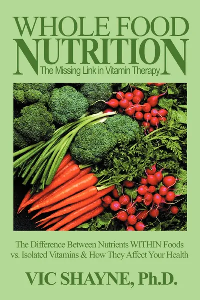 Обложка книги Whole Food Nutrition. The Missing Link in Vitamin Therapy: The Difference Between Nutrients Within Foods Vs. Isolated Vitamins & How They Affect Your, Vic Shayne