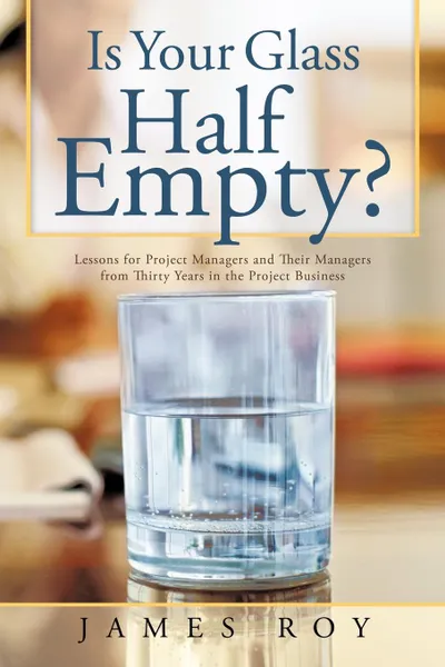 Обложка книги Is Your Glass Half Empty?. Lessons for Project Managers and Their Managers from Thirty Years in the Project Business, James Roy