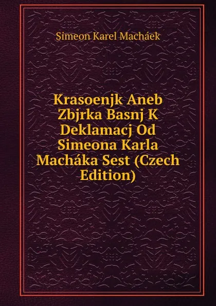 Обложка книги Krasoenjk Aneb Zbjrka Basnj K Deklamacj Od Simeona Karla Machaka Sest (Czech Edition), Simeon Karel Macháek