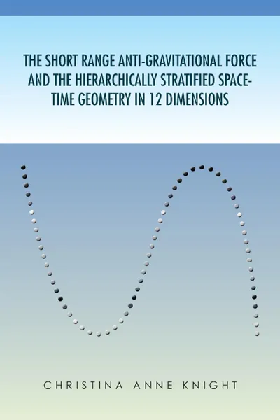 Обложка книги The Short Range Anti-Gravitational Force and the Hierarchichally Stratified Space-Time Geometry in 12 Dimensions, Christina Anne Knight, Christina Anne Knight