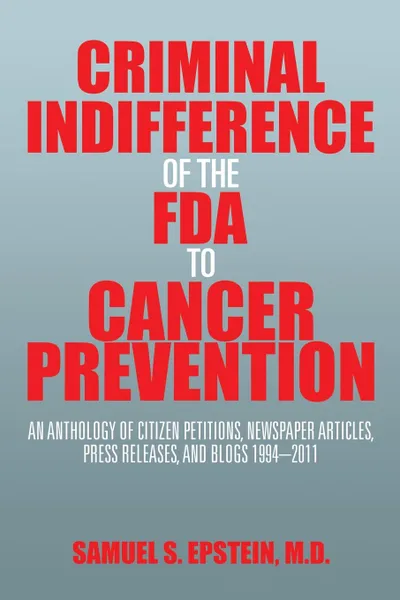 Обложка книги Criminal Indifference of the FDA to Cancer Prevention. An Anthology of Citizen Petitions, Newspaper Articles, Press Releases, and Blogs 1994-2011, Samuel S. Epstein M.D.