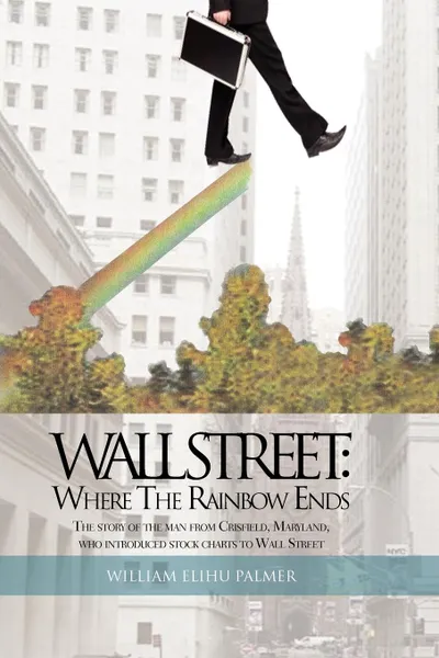 Обложка книги Wall Street. Where the Rainbow Ends: The Story of the Man from Crisfield, Maryland, Who Introduced Stock Charts to Wall Street, William Elihu Palmer