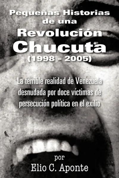 Обложка книги Pequenas Historias de Una Revolucion Chucuta (1998 - 2005). La Terrible Realidad de Venezuela Desnudada Por Doce Victimas de Persecucion Politica En E, Elio C. Aponte