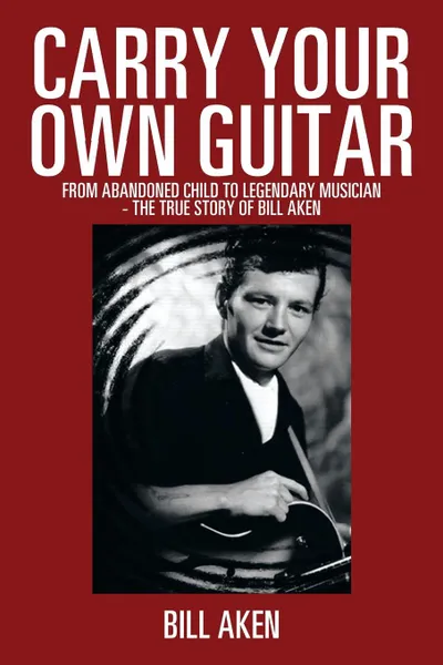 Обложка книги Carry Your Own Guitar. From Abandoned Child to Legendary Musician - The True Story of Bill Aken, Bill Aken