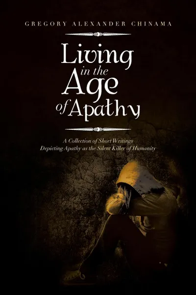 Обложка книги Living in the Age of Apathy. A Collection of Short Writings Depicting Apathy as the Silent Killer of Humanity, Gregory Alexander Chinama