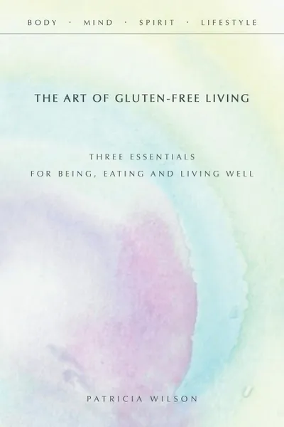 Обложка книги The Art of Gluten-Free Living. Three Essentials for Being, Eating, and Living Well, Patricia Wilson