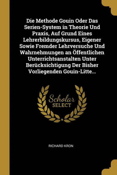 Обложка книги Die Methode Gouin Oder Das Serien-System in Theorie Und Praxis, Auf Grund Eines Lehrerbildungskursus, Eigener Sowie Fremder Lehrversuche Und Wahrnehmungen an Offentlichen Unterrichtsanstalten Unter Berucksichtigung Der Bisher Vorliegenden Gouin-Li..., Richard Kron