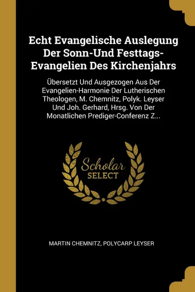 Обложка книги Echt Evangelische Auslegung Der Sonn-Und Festtags-Evangelien Des Kirchenjahrs. Ubersetzt Und Ausgezogen Aus Der Evangelien-Harmonie Der Lutherischen Theologen, M. Chemnitz, Polyk. Leyser Und Joh. Gerhard, Hrsg. Von Der Monatlichen Prediger-Confere..., Martin Chemnitz, Polycarp Leyser