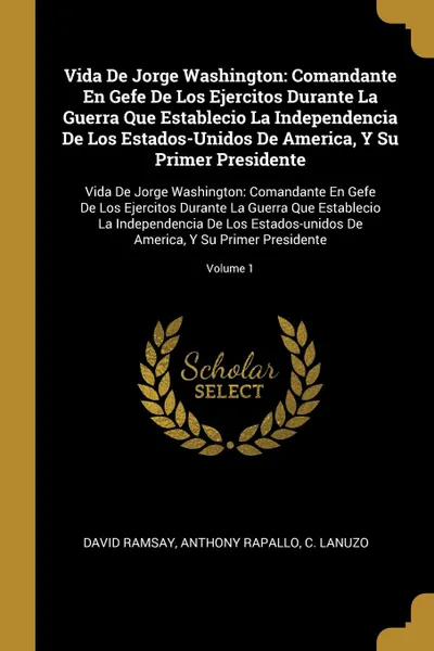 Обложка книги Vida De Jorge Washington. Comandante En Gefe De Los Ejercitos Durante La Guerra Que Establecio La Independencia De Los Estados-Unidos De America, Y Su Primer Presidente: Vida De Jorge Washington: Comandante En Gefe De Los Ejercitos Durante La Guer..., David Ramsay, Anthony Rapallo, C Lanuzo