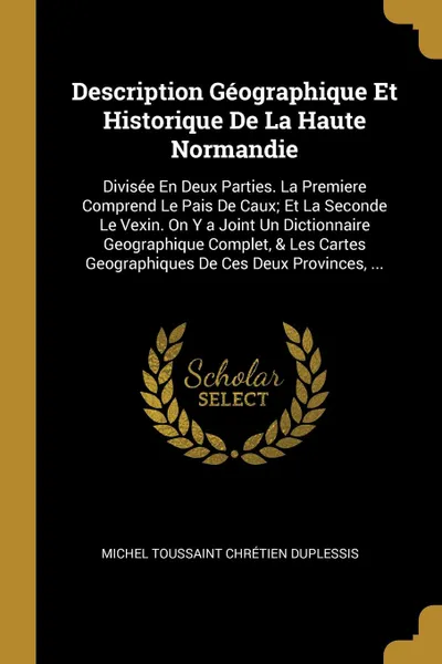 Обложка книги Description Geographique Et Historique De La Haute Normandie. Divisee En Deux Parties. La Premiere Comprend Le Pais De Caux; Et La Seconde Le Vexin. On Y a Joint Un Dictionnaire Geographique Complet, & Les Cartes Geographiques De Ces Deux Province..., Michel Toussaint Chrétien Duplessis