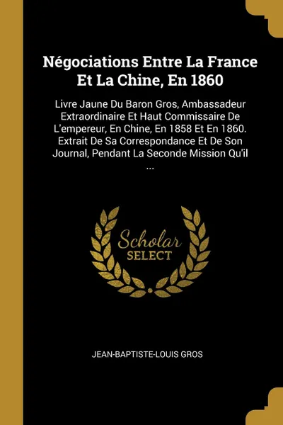 Обложка книги Negociations Entre La France Et La Chine, En 1860. Livre Jaune Du Baron Gros, Ambassadeur Extraordinaire Et Haut Commissaire De L'empereur, En Chine, En 1858 Et En 1860. Extrait De Sa Correspondance Et De Son Journal, Pendant La Seconde Mission Qu..., Jean-Baptiste-Louis Gros