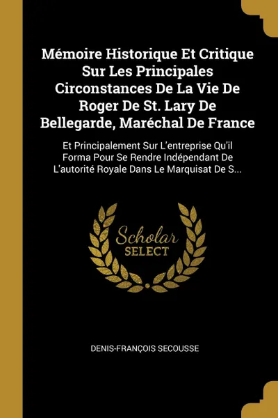 Обложка книги Memoire Historique Et Critique Sur Les Principales Circonstances De La Vie De Roger De St. Lary De Bellegarde, Marechal De France. Et Principalement Sur L'entreprise Qu'il Forma Pour Se Rendre Independant De L'autorite Royale Dans Le Marquisat De ..., Denis-François Secousse