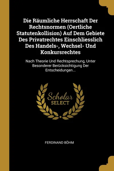 Обложка книги Die Raumliche Herrschaft Der Rechtsnormen (Oertliche Statutenkollision) Auf Dem Gebiete Des Privatrechtes Einschliesslich Des Handels-, Wechsel- Und Konkursrechtes. Nach Theorie Und Rechtsprechung, Unter Besonderer Berucksichtigung Der Entscheidun..., Ferdinand Böhm