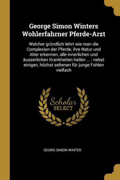 Обложка книги George Simon Winters Wohlerfahrner Pferde-Arzt. Welcher grundlich lehrt wie man die Complexion der Pferde, ihre Natur und Alter erkennen, alle innerlichen und ausserlichen Krankheiten heilen ... : nebst einigen, hochst seltenen fur junge Fohlen vi..., Georg Simon Winter