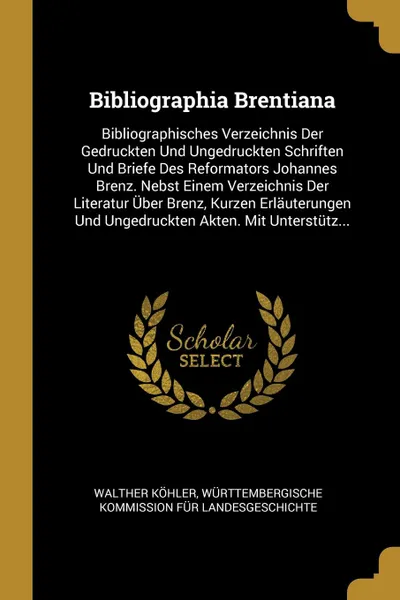 Обложка книги Bibliographia Brentiana. Bibliographisches Verzeichnis Der Gedruckten Und Ungedruckten Schriften Und Briefe Des Reformators Johannes Brenz. Nebst Einem Verzeichnis Der Literatur Uber Brenz, Kurzen Erlauterungen Und Ungedruckten Akten. Mit Unterstu..., Walther Köhler, Württembergische Komm Landesgeschichte