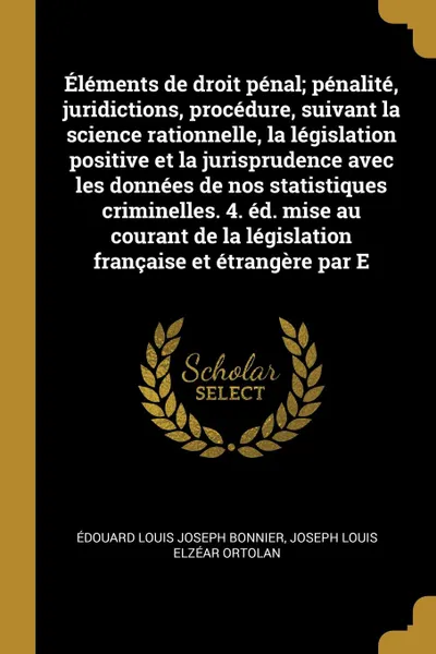 Обложка книги Elements de droit penal; penalite, juridictions, procedure, suivant la science rationnelle, la legislation positive et la jurisprudence avec les donnees de nos statistiques criminelles. 4. ed. mise au courant de la legislation francaise et etrange..., Édouard Louis Joseph Bonnier, Joseph Louis Elzéar Ortolan